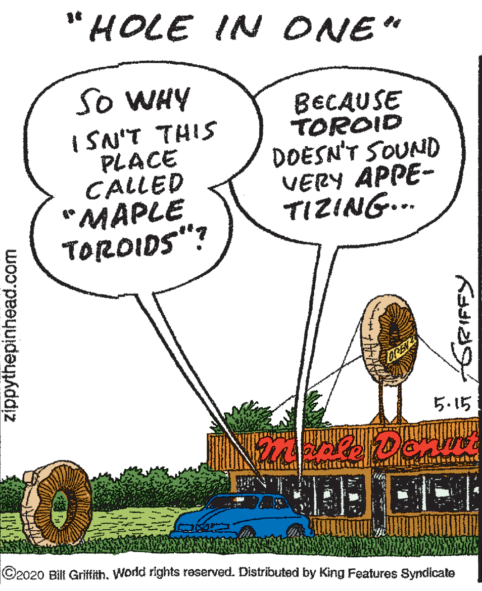 Kit car OCR: "HOLE IN ONE" So WHY I SN'T THIS PLACE CALLED "MAPLE TOROIDS"? BECAUSE TOROID DOESN'T SOUND VERY APPE- TIZING... OREN 5.15 ©2020 Bill Griffith. World rights reserved. Distributed by King Features Syndicate zippythepinhead.com GRIFFY "HOLE IN ONE" So WHY I SN'T THIS PLACE CALLED "MAPLE TOROIDS"? BECAUSE TOROID DOESN'T SOUND VERY APPE- TIZING... OREN 5.15 ©2020 Bill Griffith. World rights reserved. Distributed by King Features Syndicate zippythepinhead.com GRIFFY