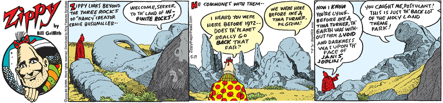 Comics OCR: ZIPPY LOOKS BEVOND THE THREE ROCKS OF "NANCY"CREATOR JERNIE BUSHMILLER- HE COMMUNES WITH THEM-- WELCOMETO TH'LAND OF IN- FINITE ROCKS I HEARD YOU WERE HERE BEFORE 1972-- DOES TH'PLANET REALLY GO BACK THAT FAR? WE WERE HERE BEFORE IKE & TINA TURNERPILGZIM! NOW I KNOW YOURE LYING. BEFORE IKE& TINA TURNERTH EARTH WAS WITH- OUT FORM &VOID you CAUGHT MEPOSTULANT! THIS IS JUST TH' BACK LOT OF THE HOLYLAND THEME PARK! Bill Griffith AND DARKNESS WASUPON TH FACE OF JANIS JOPLIN 5-11 ZIPPY LOOKS BEVOND THE THREE ROCKS OF "NANCY"CREATOR JERNIE BUSHMILLER- HE COMMUNES WITH THEM-- WELCOMETO TH'LAND OF IN- FINITE ROCKS I HEARD YOU WERE HERE BEFORE 1972-- DOES TH'PLANET REALLY GO BACK THAT FAR? WE WERE HERE BEFORE IKE & TINA TURNERPILGZIM! NOW I KNOW YOURE LYING. BEFORE IKE& TINA TURNERTH EARTH WAS WITH- OUT FORM &VOID you CAUGHT MEPOSTULANT! THIS IS JUST TH' BACK LOT OF THE HOLYLAND THEME PARK! Bill Griffith AND DARKNESS WASUPON TH FACE OF JANIS JOPLIN 5-11