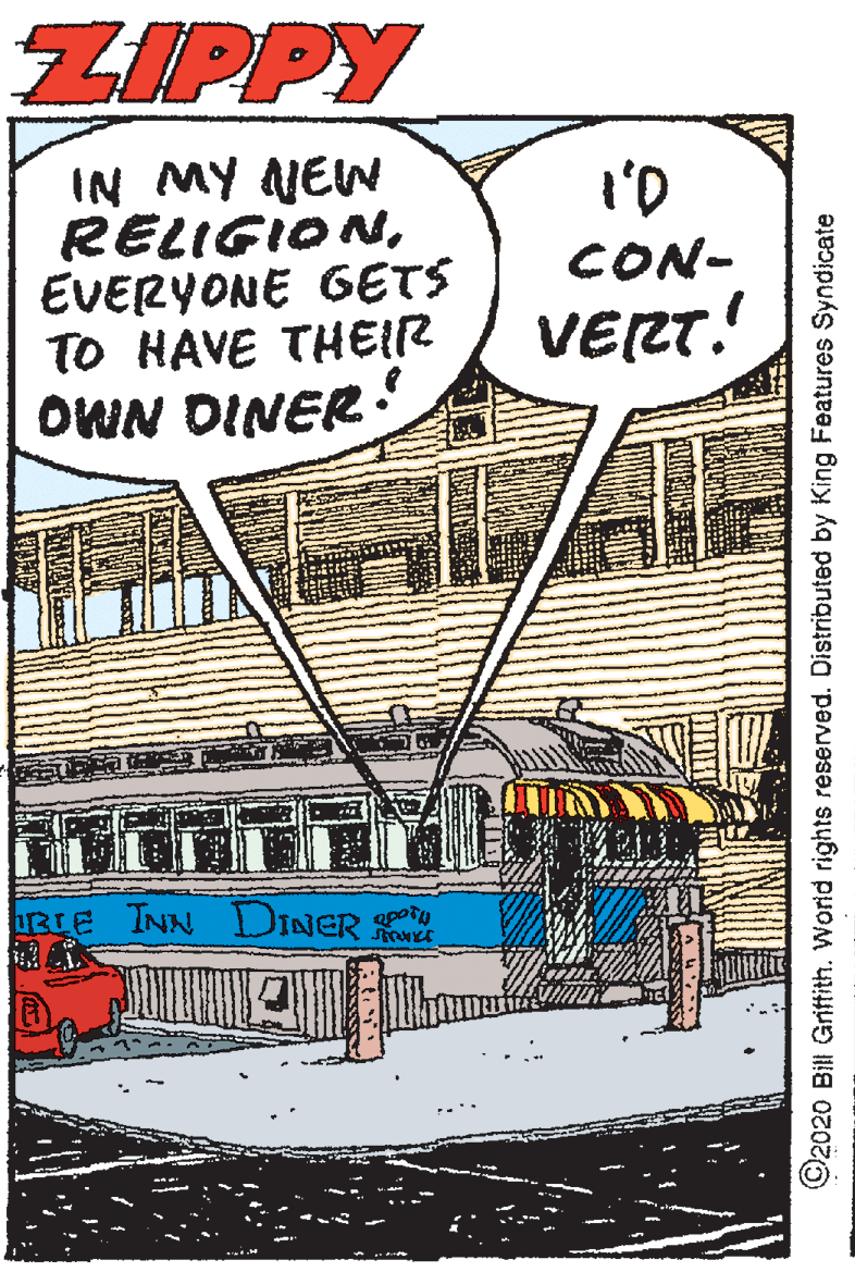 Comic book OCR: ZIPPY IN MY NEW RELIGIONEVERYONE GETS TO HAVE THEIR OWN DINER ! I'D CON- VERT.! RIE INN DINER O ©2020 Bill Grittith. World rights reserved. Distributed by King Features Syndicate ZIPPY IN MY NEW RELIGIONEVERYONE GETS TO HAVE THEIR OWN DINER ! I'D CON- VERT.! RIE INN DINER O ©2020 Bill Grittith. World rights reserved. Distributed by King Features Syndicate