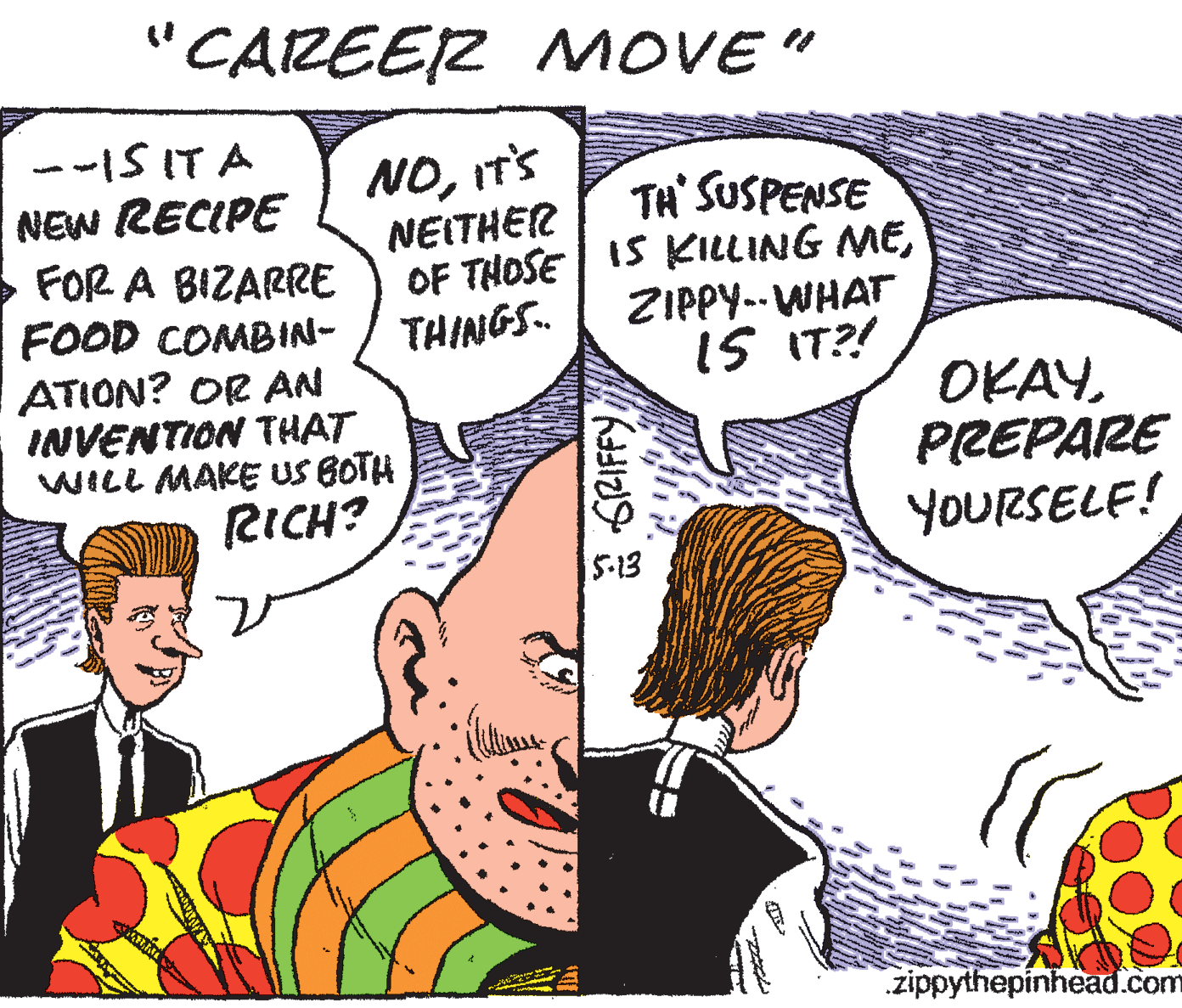 Happy OCR: "CAREER MOVE " --IS IT A NEW RECIPE FOR A BIZARRE FOOD COMBIN- ATION? OR AN INVENTION THAT WILL MAKE US BOTH NOIT'S NEITHER OF THOSE IS KILLING METHINGS. TH' SUSPENSE ZIPPY-- WHAT IS IT?! OKAYPREPARE YOURSELE! 5-13 zippythepinhead.com "CAREER MOVE " --IS IT A NEW RECIPE FOR A BIZARRE FOOD COMBIN- ATION? OR AN INVENTION THAT WILL MAKE US BOTH NOIT'S NEITHER OF THOSE IS KILLING METHINGS. TH' SUSPENSE ZIPPY-- WHAT IS IT?! OKAYPREPARE YOURSELE! 5-13 zippythepinhead.com