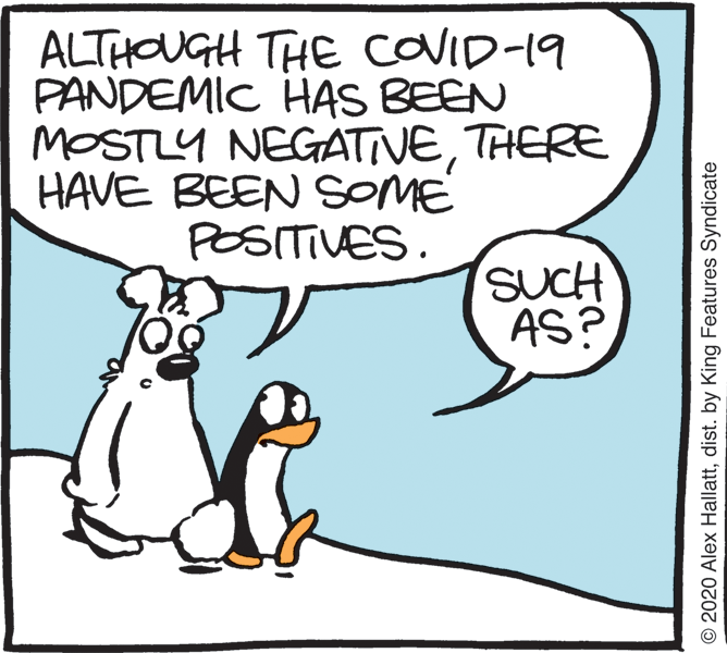 Photo caption OCR: ALTHOUGH THE COVID-19 PANDEMIC HAS BEEN MOSTLY NEGATIVETHERE HAVE BEEN SOME POSITIVES. SUCH AS? © 2020 Alex Hallattdist. by King Features Syndicate ALTHOUGH THE COVID-19 PANDEMIC HAS BEEN MOSTLY NEGATIVETHERE HAVE BEEN SOME POSITIVES. SUCH AS? © 2020 Alex Hallattdist. by King Features Syndicate