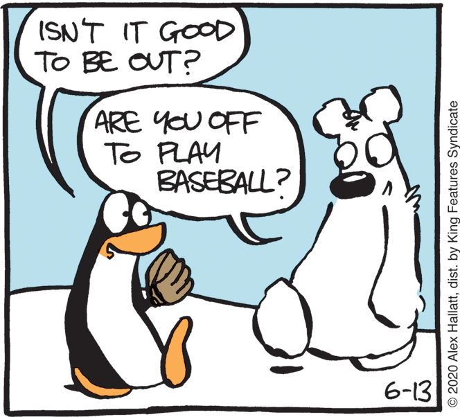 Fiction OCR: ISNT IT GOOD TO BE OUT? ARE YOU OFF To PLAY BASEBALL? 6-13 © 2020 Alex Hallattdist. by King Features Syndicate ISNT IT GOOD TO BE OUT? ARE YOU OFF To PLAY BASEBALL? 6-13 © 2020 Alex Hallattdist. by King Features Syndicate