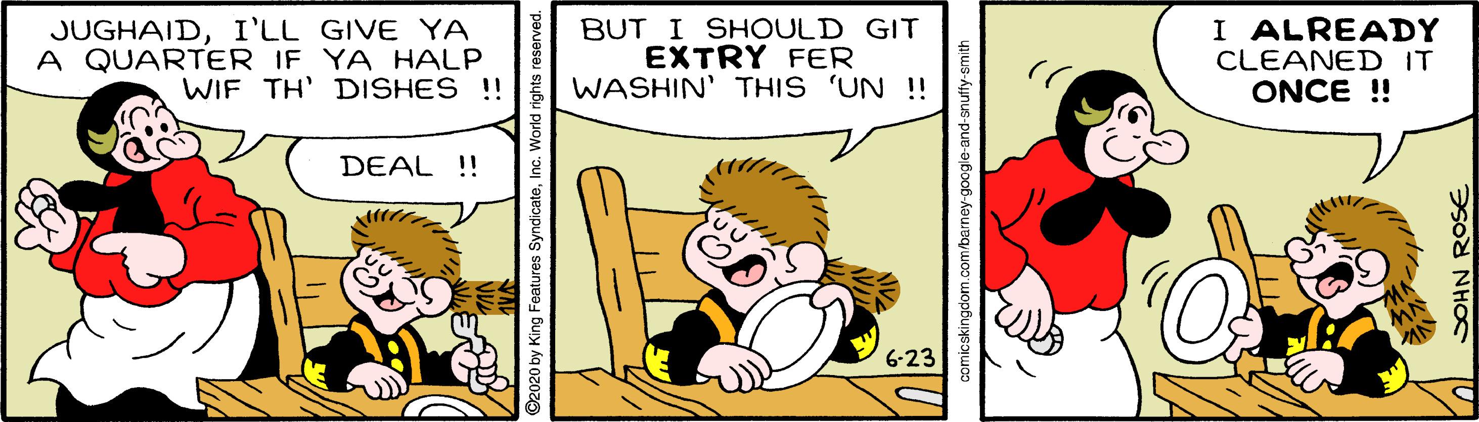 Art OCR: JUGHAIDI'LL GIVE YA A QUARTER IF YA HALP WIF TH' DISHES !! BUT I SHOULD GIT EXTRY FER WASHIN' THIS 'UN !! I ALREADY CLEANED IT ONCE !! DEAL !! ©2020 by King Features SyndicateInc. World rights reserved. comicskingdom.com/barney-google-and-snuffy-smith SOHN ROSE JUGHAIDI'LL GIVE YA A QUARTER IF YA HALP WIF TH' DISHES !! BUT I SHOULD GIT EXTRY FER WASHIN' THIS 'UN !! I ALREADY CLEANED IT ONCE !! DEAL !! ©2020 by King Features SyndicateInc. World rights reserved. comicskingdom.com/barney-google-and-snuffy-smith SOHN ROSE
