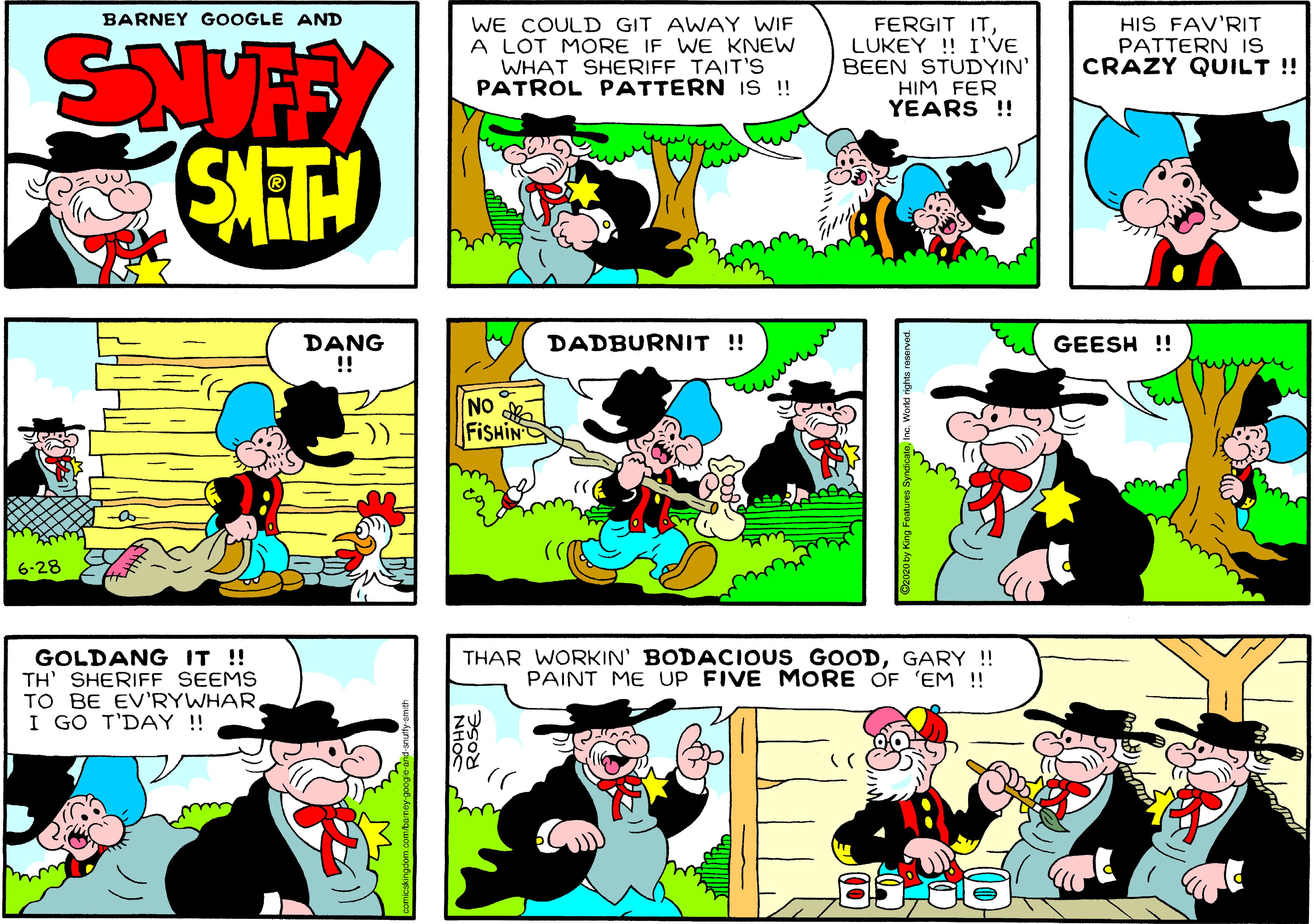 Sharing OCR: BARNEY GOOGLE AND WE COULD GIT AWAY WIF A LOT MORE IF WE KNEW WHAT SHERIFF TAIT'S PATROL PATTERN IS!! FERGIT ITLUKEY ! I'VE BEEN STUDYIN' HIM FER YEARS !! HIS FAV'RIT PATTERN IS CRAZY QUILT !! STH DANG !! DADBURNIT ! GEESH !! NO FISHIN :)) 6-28 GOLDANG IT !! TH' SHERIFF SEEMS TO BE EV'RYWHAR I GO T'DAY!! THAR WORKIN' BODACIOUS GOODGARY ! PAINT ME UP FIVE MORE OF 'EM ! BARNEY GOOGLE AND WE COULD GIT AWAY WIF A LOT MORE IF WE KNEW WHAT SHERIFF TAIT'S PATROL PATTERN IS!! FERGIT ITLUKEY ! I'VE BEEN STUDYIN' HIM FER YEARS !! HIS FAV'RIT PATTERN IS CRAZY QUILT !! STH DANG !! DADBURNIT ! GEESH !! NO FISHIN :)) 6-28 GOLDANG IT !! TH' SHERIFF SEEMS TO BE EV'RYWHAR I GO T'DAY!! THAR WORKIN' BODACIOUS GOODGARY ! PAINT ME UP FIVE MORE OF 'EM !
