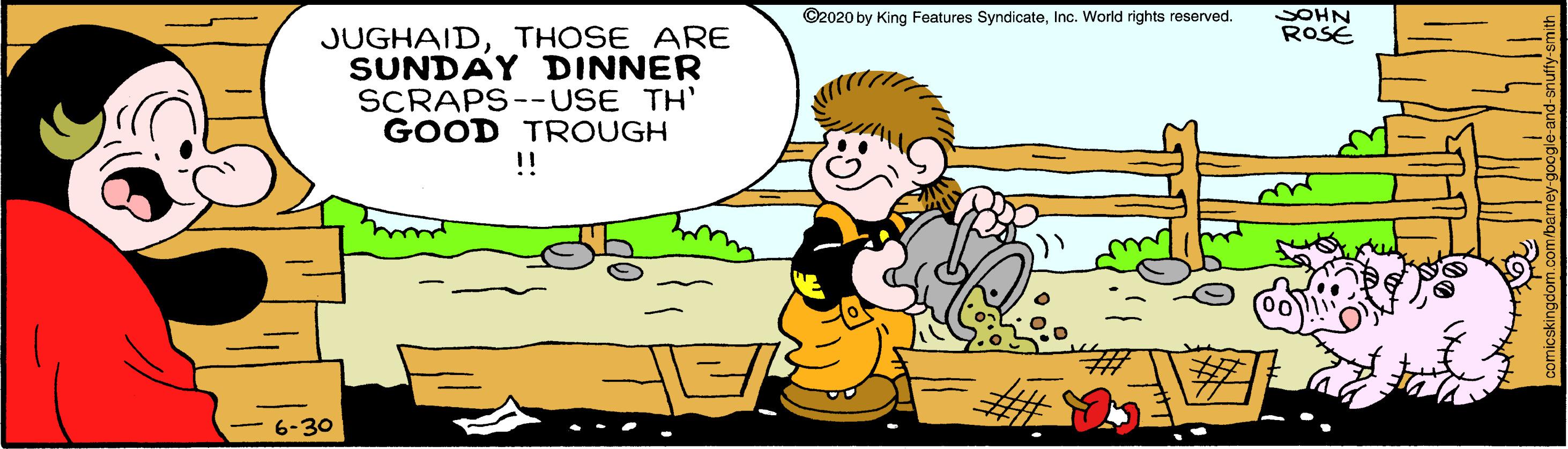 Font OCR: SOHN ROSE ©2020 by King Features SyndicateInc. World rights reserved. JUGHAIDTHOSE ARE SUNDAY DINNER SCRAPS--USE TH' GOOD TROUGH !! - 6-30 SOHN ROSE ©2020 by King Features SyndicateInc. World rights reserved. JUGHAIDTHOSE ARE SUNDAY DINNER SCRAPS--USE TH' GOOD TROUGH !! - 6-30