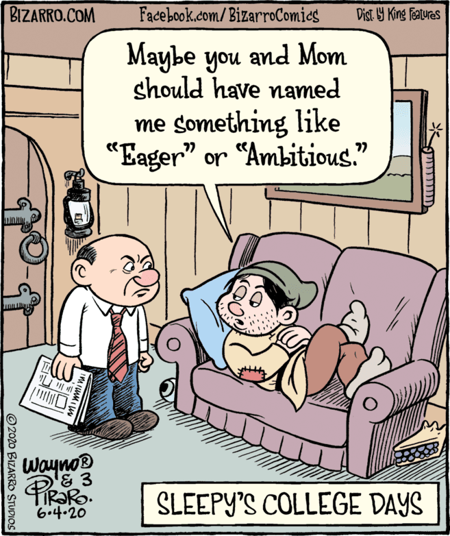 Humour OCR: BIZARRO.COM Facebook.com/BizarroComics Dist Y King Features Maybe you and Mom should have named me something like "Eager" or "Ambitious." Wayno® IR?RO. 6.4.20 SLEEPY'S COLLEGE DAYS © 2020 BIZARRO STUDIOS BIZARRO.COM Facebook.com/BizarroComics Dist Y King Features Maybe you and Mom should have named me something like "Eager" or "Ambitious." Wayno® IR?RO. 6.4.20 SLEEPY'S COLLEGE DAYS © 2020 BIZARRO STUDIOS
