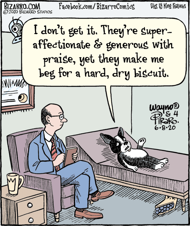 Art OCR: BIZARRO.COM © 2020 BIZARRO STUDIOS Facebook.com/BizarroComics Dist Y King Features I don't get it. They're super- affectionate & generous with praiseyet they make me beg for a harddry biscuit. Wayno® & 4 6.8.20 BIZARRO.COM © 2020 BIZARRO STUDIOS Facebook.com/BizarroComics Dist Y King Features I don't get it. They're super- affectionate & generous with praiseyet they make me beg for a harddry biscuit. Wayno® & 4 6.8.20