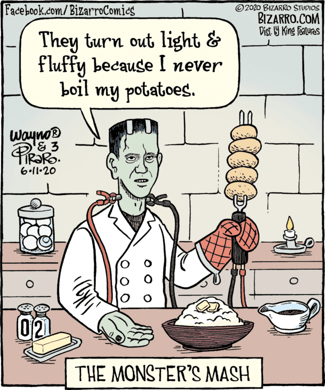 Sharing OCR: Facebook.com/BizarroComies 2020 BIZARRO STUDIOS BIZARRO.COM Dist 9 King features They turn out light & fluffy because I never boil my potatoes. Wayno® & 3 6.11.20 02 THE MONSTER'S MASH Facebook.com/BizarroComies 2020 BIZARRO STUDIOS BIZARRO.COM Dist 9 King features They turn out light & fluffy because I never boil my potatoes. Wayno® & 3 6.11.20 02 THE MONSTER'S MASH