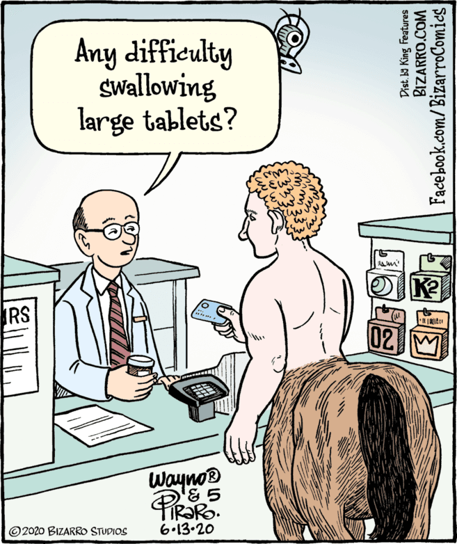 Jaw OCR: Any difficulty Swallowing large tablets? RS 02 M WaynoB TIRORO. 6.13.20 ©2020 BIZARRO STUDIOS Dist. ba King Features BIZARRO.COM Facebook.com/ BizarroComies Any difficulty Swallowing large tablets? RS 02 M WaynoB TIRORO. 6.13.20 ©2020 BIZARRO STUDIOS Dist. ba King Features BIZARRO.COM Facebook.com/ BizarroComies