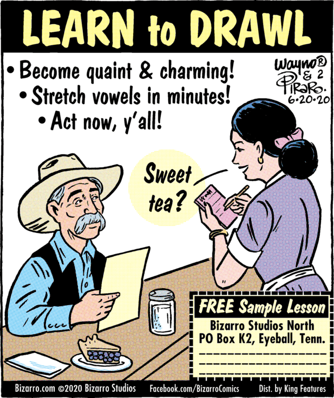 Poster OCR: LEARN to DRAWL Wayno® & 2 Become quaint & charming! • Stretch vowels in minutes! • Act nowy'all! 6.20.20 Sweet tea? FREE Sample Lesson Bizarro Studios North PO Box K2Tenn. ---- ???? ? Bizarro.com ©2020 Bizarro Studios Facebook.com/BizarroComics Dist. by King Features LEARN to DRAWL Wayno® & 2 Become quaint & charming! • Stretch vowels in minutes! • Act nowy'all! 6.20.20 Sweet tea? FREE Sample Lesson Bizarro Studios North PO Box K2Tenn. ---- ??? ? ? Bizarro.com ©2020 Bizarro Studios Facebook.com/BizarroComics Dist. by King Features