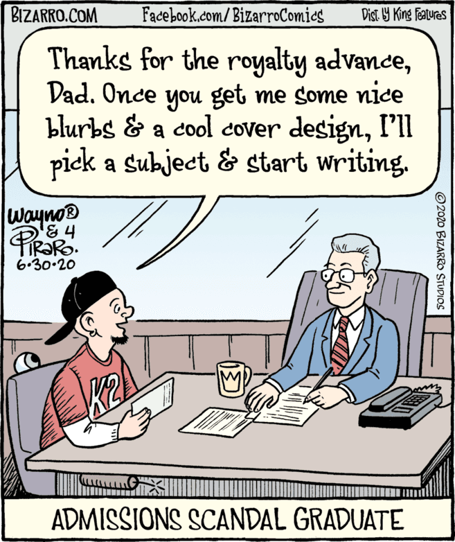 Font OCR: BIZARRO.COM Facebook.com/ BizarroComies Dist Y King Features Thanks for the royalty advanceDad. Once you get me some nice blurbs & a cool cover designI'll piek a subject & start writing. WaynoB 6.30.20 ADMISSIONS SCANDAL GRADUATE © 2020 BIZARRO STUDIOS BIZARRO.COM Facebook.com/ BizarroComies Dist Y King Features Thanks for the royalty advanceDad. Once you get me some nice blurbs & a cool cover designI'll piek a subject & start writing. WaynoB 6.30.20 ADMISSIONS SCANDAL GRADUATE © 2020 BIZARRO STUDIOS