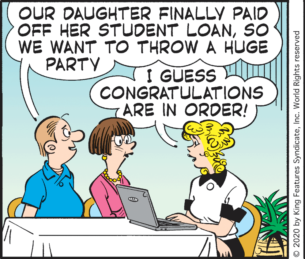 Conversation OCR: OUR DAUGHTER FINALLY PAID OFF HER STUDENT LOANso WE WANT TO THROW A HUGE PARTY I GUESS CONGRATULATIONS ARE IN ORDER! © 2020 by King Features SyndicateInc. World Rights reserved OUR DAUGHTER FINALLY PAID OFF HER STUDENT LOANso WE WANT TO THROW A HUGE PARTY I GUESS CONGRATULATIONS ARE IN ORDER! © 2020 by King Features SyndicateInc. World Rights reserved