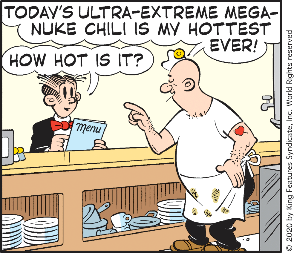 Rectangle OCR: TODAV'S ULTRA-EXTREME MEGA- NUKE CHILI IS MY HOTTEST EVER! HOW HOT IS IT? nu?u © 2020 by King Features SyndicateInc. World Rights reserved TODAV'S ULTRA-EXTREME MEGA- NUKE CHILI IS MY HOTTEST EVER! HOW HOT IS IT? nu?u © 2020 by King Features SyndicateInc. World Rights reserved