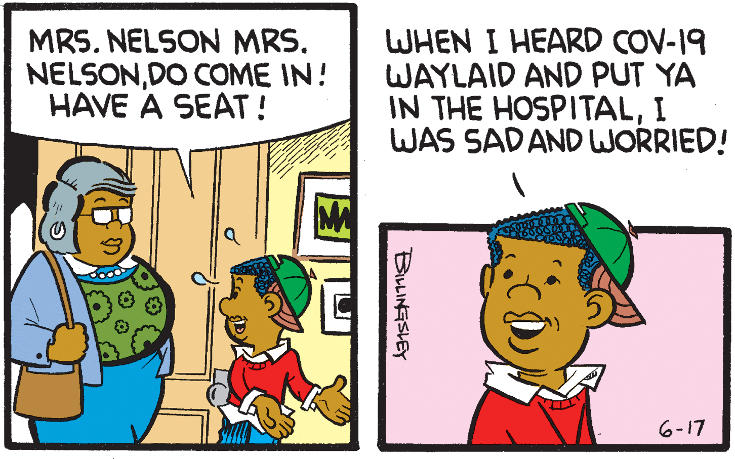 Fiction OCR: MRS. NELSON MRS. NELSONDO COME IN! HAVE A SEAT ! WHEN I HEARD COV-19 WAYLAID AND PUT YA IN THE HOSPITALI WAS SADAND WORRIED! 6-17 BILLINGSLEY MRS. NELSON MRS. NELSONDO COME IN! HAVE A SEAT ! WHEN I HEARD COV-19 WAYLAID AND PUT YA IN THE HOSPITALI WAS SADAND WORRIED! 6-17 BILLINGSLEY