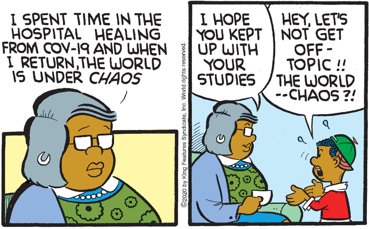 Conversation OCR: I SPENT TIME IN THE HOSPITAL HEALING FROM COV-19 AND WHEN I RETURNTHE WORLD IS UNDER CHAOS ? ???? HEYLET'S YOU KEPT NOT GET OFF - TOPIC ! THE WORLD --CHAOS ?! UP WITH YOUR STUDIES ©2020 by King Features SyndicateInc. World rights reserved. I SPENT TIME IN THE HOSPITAL HEALING FROM COV-19 AND WHEN I RETURNTHE WORLD IS UNDER CHAOS ? ???? HEYLET'S YOU KEPT NOT GET OFF - TOPIC ! THE WORLD --CHAOS ?! UP WITH YOUR STUDIES ©2020 by King Features SyndicateInc. World rights reserved.