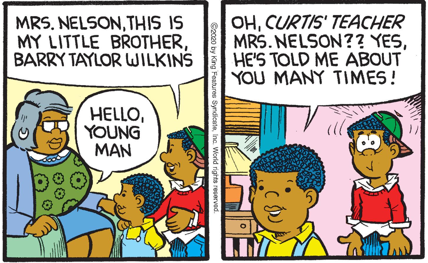 Fiction OCR: MRS. NELSONTHIS IS MY LITTLE BROTHERBARRY TAYLOR WILKINS OHCURTIS' TEACHER MRS. NELSON?? YESHE'S TOLD ME ABOUT YOU MANY TIMES! HELLOYOUNG MAN Pan ©2020 by King Features SyndicateInc. World rights reserved MRS. NELSONTHIS IS MY LITTLE BROTHERBARRY TAYLOR WILKINS OHCURTIS' TEACHER MRS. NELSON?? YESHE'S TOLD ME ABOUT YOU MANY TIMES! HELLOYOUNG MAN Pan ©2020 by King Features SyndicateInc. World rights reserved