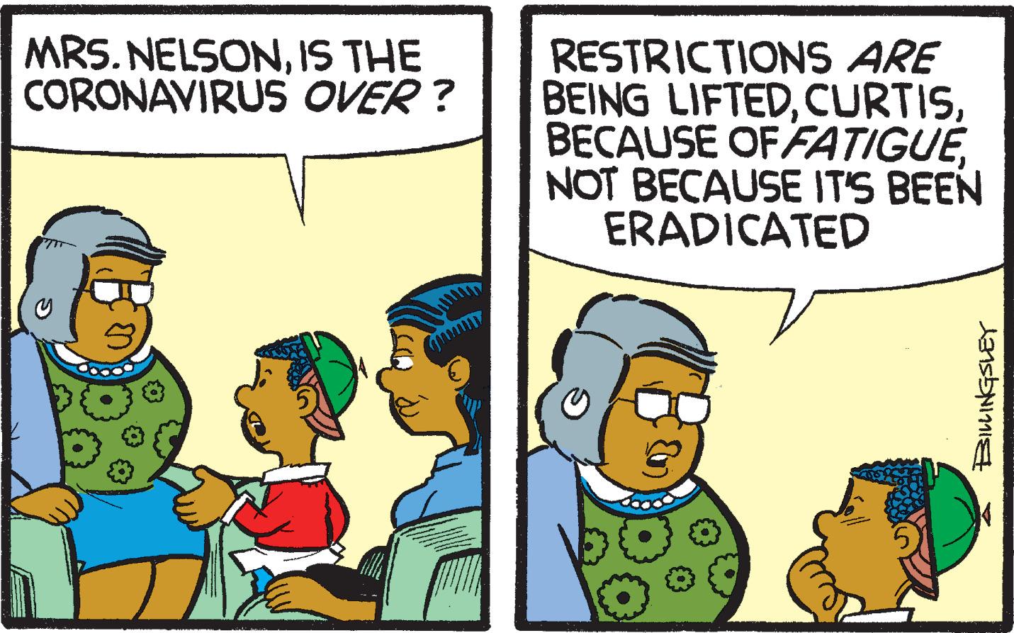 Adaptation OCR: MRS. NELSONIS THE CORONAVIRUS OVER ? RESTRICTIONS ARE BEING LIFTEDNOT BECAUSE IT'S BEEN ERADICATED BILINGSLEY MRS. NELSONIS THE CORONAVIRUS OVER ? RESTRICTIONS ARE BEING LIFTEDBECAUSE OF FATIGUENOT BECAUSE IT'S BEEN ERADICATED BILINGSLEY