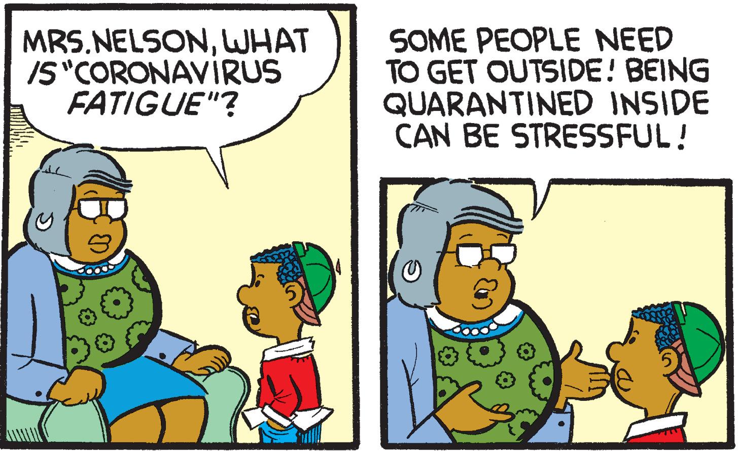 Line OCR: MRS.NELSONWHAT IS"CORONAVIRUS FATIGUE"? SOME PEOPLE NEED TO GET OUTSIDE! BEING QUARANTINED INSIDE CAN BE STRESSFUL! MRS.NELSONWHAT IS"CORONAVIRUS FATIGUE"? SOME PEOPLE NEED TO GET OUTSIDE! BEING QUARANTINED INSIDE CAN BE STRESSFUL!