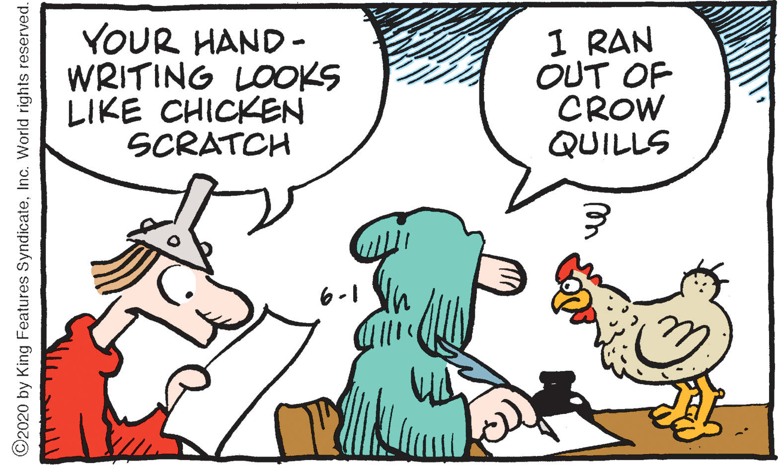 Galliformes OCR: YOUR HAND - WRITING LOOKS LIKE CHICKEN SCRATCH 1 RAN OUT OF CROW QUILLS 6-1 C2020 by King Features SyndicateInc. World rights reserved. YOUR HAND - WRITING LOOKS LIKE CHICKEN SCRATCH 1 RAN OUT OF CROW QUILLS 6-1 C2020 by King Features SyndicateInc. World rights reserved.