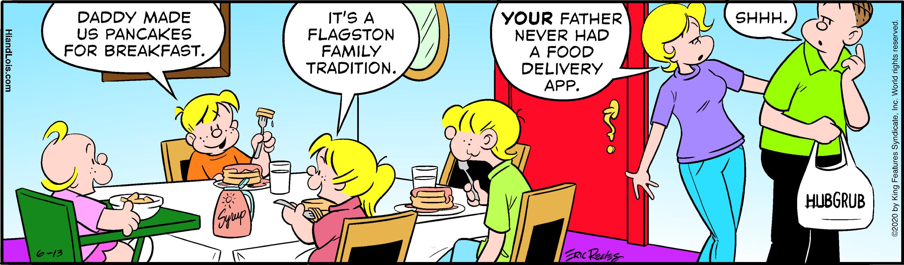 Interaction OCR: IT'S A FLAGSTON FAMILY TRADITION. SHHH. DADDY MADE US PANCAKES FOR BREAKFAST. YOUR FATHER NEVER HAD A FOOD DELIVERY APP. HUBGRUB e-13 nc Ras 2020 by King Features SyndicateInc. Worid r IT'S A FLAGSTON FAMILY TRADITION. SHHH. DADDY MADE US PANCAKES FOR BREAKFAST. YOUR FATHER NEVER HAD A FOOD DELIVERY APP. HUBGRUB e-13 nc Ras 2020 by King Features SyndicateInc. Worid r