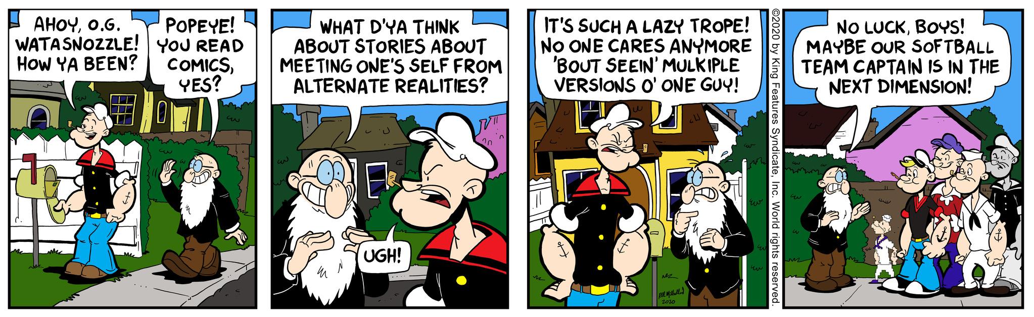 Publication OCR: AHOYO.G. WATA SNOZZLE! HOW YA BEEN? POPEYE! YOU READ COMICSYES? 3 E c WHAT D'YA THINK ABOUT STORIES ABOUT MEETING ONE'S SELF FROM ALTERNATE REALITIES? wi (1 W UGH! T TRVTI 20 IT'S SUCH A LAZY TROPE! NO ONE CARES ANYMORE 'BOUT SEEIN' MULKIPLE VERSIONS O' ONE GUY! E M M2 pee Milholland 2020 Eur w ???? W EN Ew NO LUCKBOYS! MAYBE OUR SOFTBALL TEAM CAPTAIN IS IN THE NEXT DIMENSION! Car 11 AHOYO.G. WATA SNOZZLE ! HOW YA BEEN ? POPEYE ! YOU READ COMICSYES ? 3 E c WHAT D'YA THINK ABOUT STORIES ABOUT MEETING ONE'S SELF FROM ALTERNATE REALITIES ? wi ( 1 W UGH ! T TRVTI 20 IT'S SUCH A LAZY TROPE ! NO ONE CARES ANYMORE ' BOUT SEEIN ' MULKIPLE VERSIONS O ' ONE GUY ! E M M2 pee Milholland 2020 Eur w ???? W EN Ew NO LUCKBOYS ! MAYBE OUR SOFTBALL TEAM CAPTAIN IS IN THE NEXT DIMENSION ! Car 11