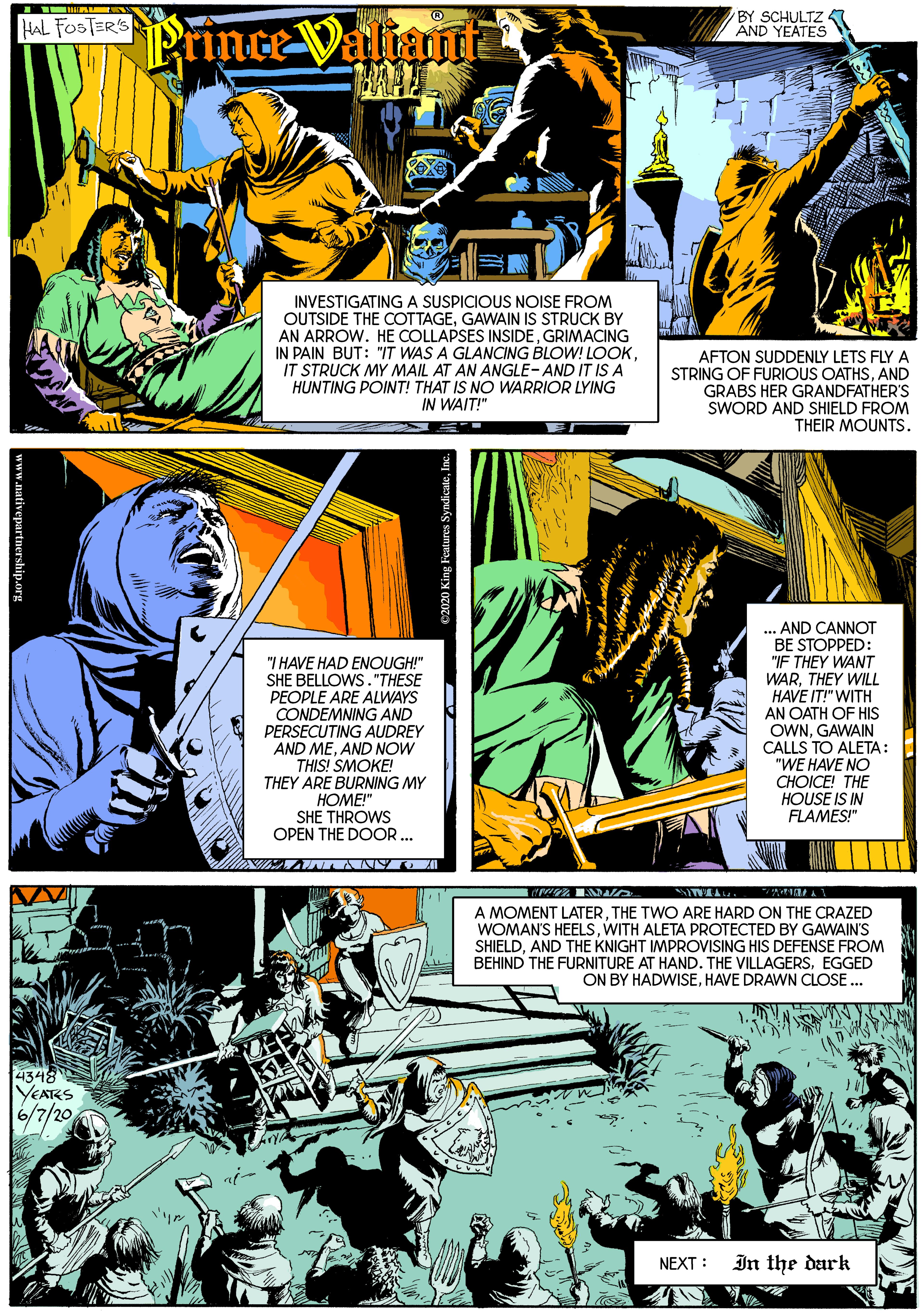 Publication OCR: FePrince Valiant BY SCHULTZ 5 AND YEATES INVESTIGATINGA SUSPICIOUS NOISE FROM OUTSIDE THE COTTAGEGAWAIN IS STRUCK BY AN ARROW. HE COLLAPSES INSIDEGRIMACING IN PAIN BUT: "IT WAS A GLANCING BLOW! LOOKIT STRUCK MY MAIL AT AN ANGLE- AND IT IS A HUNTING POINT! THAT IS NO WARRIOR LYING IN WAIT!" AFTON SUDDENLY LETS FLY A STRING OF FURIOUS OATHSAND GRABS HER GRANDFATHER'S SWORD AND SHIELD FROM THEIR MOUNTS. ... AND CANNOT BE STOPPED: "IF THEY WANT "I HAVE HAD ENOUGH!" SHE BELLOWS. "THESE PEOPLE ARE ALWAYS CONDEMNING AND PERSECUTING AUDREY AND MEAND NOW THIS! SMOKE! THEY ARE BURNING MY ????" SHE THROWS OPEN THE DOOR.. WARTHEY WILL HAVE IT!" WITH AN OATH OF HIS OWNGAWAIN CALLS TO ALETA: "WE HAVE NO CHOICE! THE HOUSE IS IN FLAMES!" A MOMENT LATERTHE TWO ARE HARD ON THE CRAZED WOMAN'S HEELSWITH ALETA PROTECTED BY GAWAIN'S SHIELDAND THE KNIGHT IMPROVISING HIS DEFENSE FROM BEHIND THE FURNITURE AT HAND. THE VILLAGERSEGGED ON BY HADWISEHAVE DRAWN CLOSE .. 4348 YEAKS 6/7/20 NEXT : In the dark FePrince Valiant BY SCHULTZ 5 AND YEATES INVESTIGATINGA SUSPICIOUS NOISE FROM OUTSIDE THE COTTAGEGAWAIN IS STRUCK BY AN ARROW. HE COLLAPSES INSIDEGRIMACING IN PAIN BUT: "IT WAS A GLANCING BLOW! LOOKIT STRUCK MY MAIL AT AN ANGLE- AND IT IS A HUNTING POINT! THAT IS NO WARRIOR LYING IN WAIT!" AFTON SUDDENLY LETS FLY A STRING OF FURIOUS OATHSAND GRABS HER GRANDFATHER'S SWORD AND SHIELD FROM THEIR MOUNTS. ... AND CANNOT BE STOPPED: "IF THEY WANT "I HAVE HAD ENOUGH!" SHE BELLOWS. "THESE PEOPLE ARE ALWAYS CONDEMNING AND PERSECUTING AUDREY AND MEAND NOW THIS! SMOKE! THEY ARE BURNING MY ????" SHE THROWS OPEN THE DOOR.. WARTHEY WILL HAVE IT!" WITH AN OATH OF HIS OWNGAWAIN CALLS TO ALETA: "WE HAVE NO CHOICE! THE HOUSE IS IN FLAMES!" A MOMENT LATERTHE TWO ARE HARD ON THE CRAZED WOMAN'S HEELSWITH ALETA PROTECTED BY GAWAIN'S SHIELDAND THE KNIGHT IMPROVISING HIS DEFENSE FROM BEHIND THE FURNITURE AT HAND. THE VILLAGERSEGGED ON BY HADWISEHAVE DRAWN CLOSE .. 4348 YEAKS 6/7/20 NEXT : In the dark