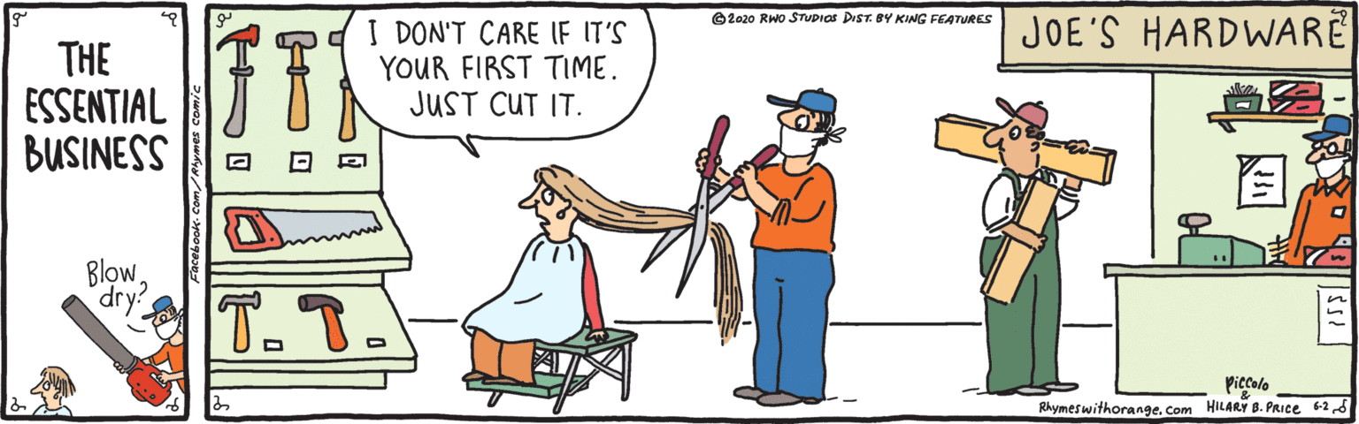 Happy OCR: JOE'S HARDWARE © 2020 RWo STUPICS DIST. BY KING FEATURES THE ESSENTIAL BUSINESS I DON'T CARE IF IT'S YOUR FIRST TIME. JUST CUT IT. ? Blowdry? T.T. Piccolo Rhymeswithorange. Com HILARY B. PRIce 62S JOE'S HARDWARE © 2020 RWo STUPICS DIST. BY KING FEATURES THE ESSENTIAL BUSINESS I DON'T CARE IF IT'S YOUR FIRST TIME. JUST CUT IT. ? Blowdry? T.T. Piccolo Rhymeswithorange. Com HILARY B. PRIce 62S