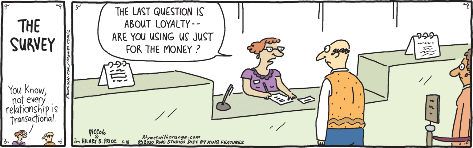 Gesture OCR: THE LAST QUESTION IS THE SURVEY ABOUT LOYALTY-- ARE YOU USING US JUST FOR THE MONEY ? You Knownot every relationship is transactional. piccolo 2 HILARY B. PRICE 6-18 Rhymeswithorange.com O2020 RWo STUDIAS DIST. BY KING FEATURES THE LAST QUESTION IS THE SURVEY ABOUT LOYALTY-- ARE YOU USING US JUST FOR THE MONEY ? You Knownot every relationship is transactional. piccolo 2 HILARY B. PRICE 6-18 Rhymeswithorange.com O2020 RWo STUDIAS DIST. BY KING FEATURES