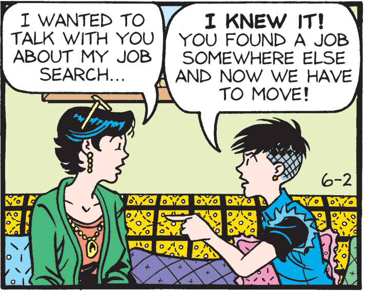 Conversation OCR: I WANTED TO TALK WITH YOU ABOUT MY JOB SEARCH... I KNEW IT! YOU FOUND A JOB SOMEWHERE ELSE AND NOW WE HAVE TO MOVE! 6-2 I WANTED TO TALK WITH YOU ABOUT MY JOB SEARCH... I KNEW IT! YOU FOUND A JOB SOMEWHERE ELSE AND NOW WE HAVE TO MOVE! 6-2