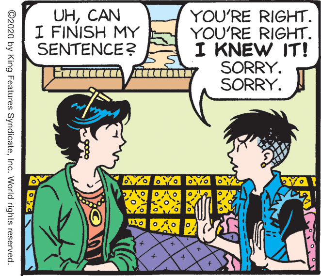 Fiction OCR: UHCAN I FINISH MY SENTENCE? YOU'RE RIGHT. YOU'RE RIGHT. I KNEW IT! SORRY. SORRY. ©2020 by King Features SyndicateInc. World rights reserved. UHCAN I FINISH MY SENTENCE? YOU'RE RIGHT. YOU'RE RIGHT. I KNEW IT! SORRY. SORRY. ©2020 by King Features SyndicateInc. World rights reserved.