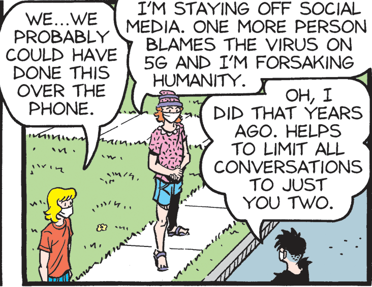 Comics OCR: WE...WE PROBABLY COULD HAVE DONE THIS OVER THE PHONE. I'M STAYING OFF SOCIAL MEDIA. ONE MORE PERSON BLAMES THE VIRUS ON 5G AND I'M FORSAKING HUMANITY. ??I DID THAT YEARS AGO. HELPS TO LIMIT ALL CONVERSATIONS TO JUST YOU TWO. WE...WE PROBABLY COULD HAVE DONE THIS OVER THE PHONE. I'M STAYING OFF SOCIAL MEDIA. ONE MORE PERSON BLAMES THE VIRUS ON 5G AND I'M FORSAKING HUMANITY. ??I DID THAT YEARS AGO. HELPS TO LIMIT ALL CONVERSATIONS TO JUST YOU TWO.