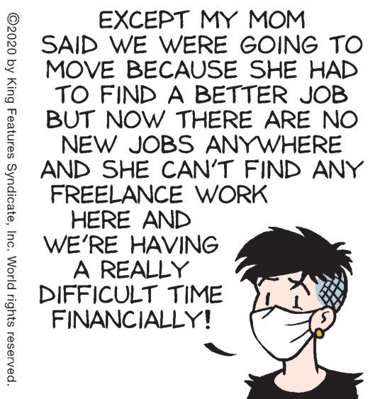 Illustration OCR: EXCEPT MY MOM SAID WE WERE GOING TO MOVE BECAUSE SHE HAD TO FIND A BETTER JOB BUT NOW THERE ARE NO NEW JOBS ANYWHERE AND SHE CAN'T FIND ANY FREELANCE WORK HERE AND WE'RE HAVING A REALLY DIFFICULT TIME FINANCIALLY! ©2020 by King Features SyndicateInc. World rights reserved. EXCEPT MY MOM SAID WE WERE GOING TO MOVE BECAUSE SHE HAD TO FIND A BETTER JOB BUT NOW THERE ARE NO NEW JOBS ANYWHERE AND SHE CAN'T FIND ANY FREELANCE WORK HERE AND WE'RE HAVING A REALLY DIFFICULT TIME FINANCIALLY! ©2020 by King Features SyndicateInc. World rights reserved.