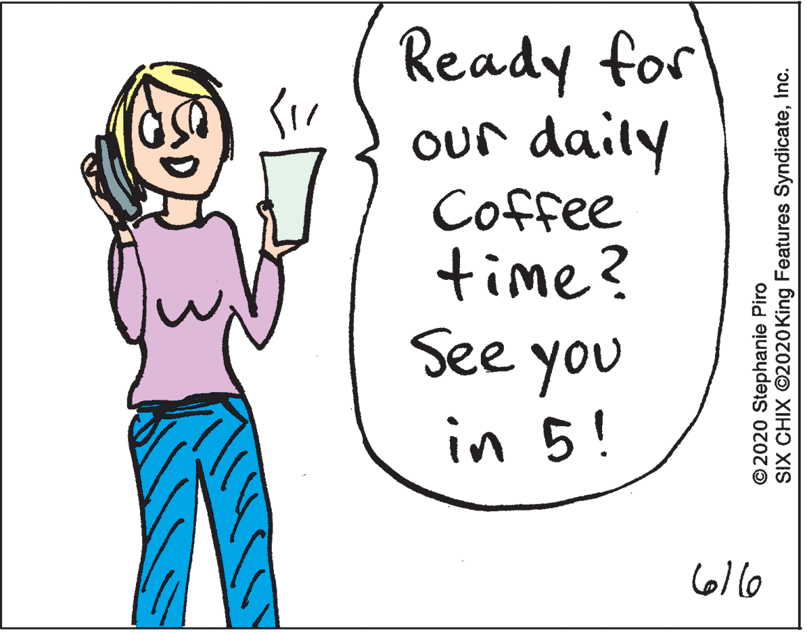 Drawing OCR: Ready for our daily Coffee time? See you in 5! ©2020 Stephanie Piro SIX CHIX ©2020King Features SyndicateInc. Ready for our daily Coffee time? See you in 5! ©2020 Stephanie Piro SIX CHIX ©2020King Features Syndicate