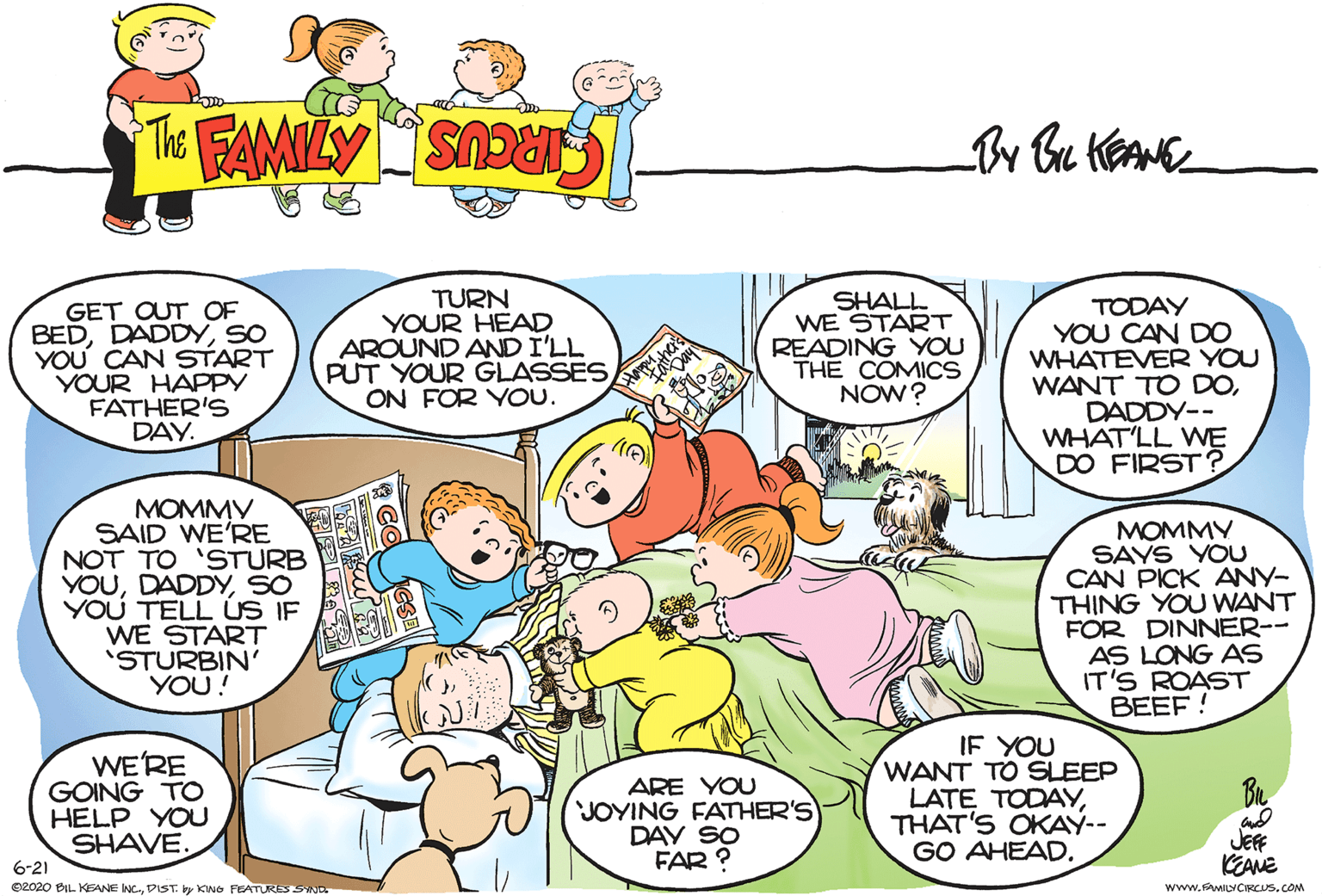 Interaction OCR: GET OUT OF BEDSO YOU' CAN START YOUR HAPPY FATHER'S DAY. TURN YOUR HEAD AROUND AND I'LL PUT YOUR GLASSES ON FOR YOU. SHALL WE START READING YOU THE COMICS NOW? TODAY YOU CAN DO WHATEVER YOU WANT TO DODADDY-- WHAT'LL WE DO FIRST ? MOMMY SAID WE'RE NOT TO 'STURB YOUSO YOU TELL ÚS IF WE START 'STURBIN' YOU! MOMMY SAYS YOU CAN PICK ANY- THING YOU WANT FOR DINNER-- AS LONG AS IT'S ROAST BEEF ! WE'RE GOING TO HELP YOU SHAVE. 6-21 O2020 BIL KEANE NC.DIST. by KING FEATURES SND ARE YOU JOYING FATHER'S DAY SO FAR ? IF YOU WANT TO SLEEP LATE TODAYTHAT'S OKAY-- GO AHEAD. JEFF KEANE www.MILYCIRCUS.COM GET OUT OF BEDSO YOU' CAN START YOUR HAPPY FATHER'S DAY. TURN YOUR HEAD AROUND AND I'LL PUT YOUR GLASSES ON FOR YOU. SHALL WE START READING YOU THE COMICS NOW? TODAY YOU CAN DO WHATEVER YOU WANT TO DODADDY-- WHAT'LL WE DO FIRST ? MOMMY SAID WE'RE NOT TO 'STURB YOUSO YOU TELL ÚS IF WE START 'STURBIN' YOU! MOMMY SAYS YOU CAN PICK ANY- THING YOU WANT FOR DINNER-- AS LONG AS IT'S ROAST BEEF ! WE'RE GOING TO HELP YOU SHAVE. 6-21 O2020 BIL KEANE NC.DIST. by KING FEATURES SND ARE YOU JOYING FATHER'S DAY SO FAR ? IF YOU WANT TO SLEEP LATE TODAYTHAT'S OKAY-- GO AHEAD. JEFF KEANE www.MILYCIRCUS.COM