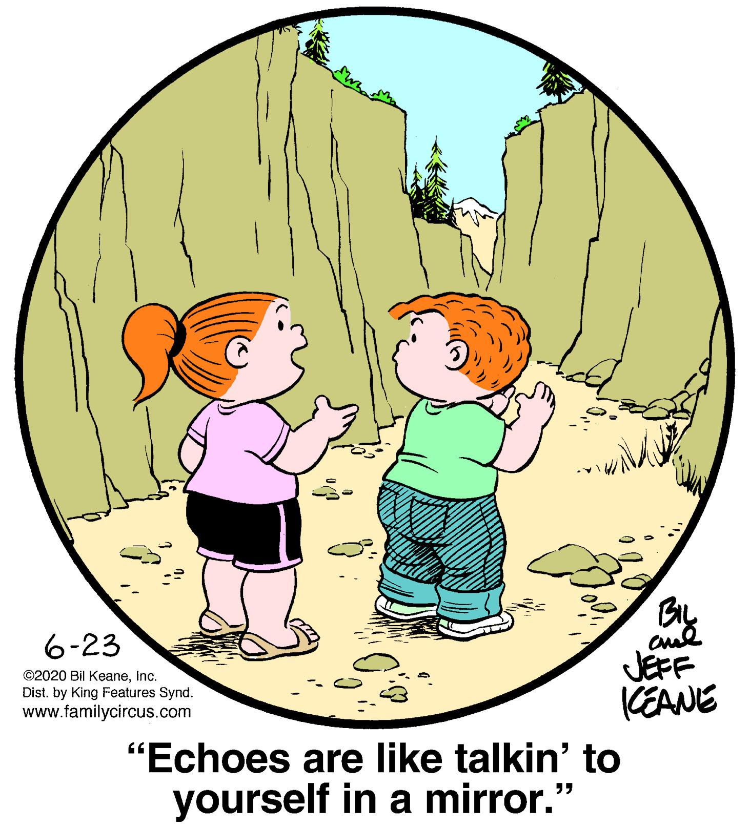 Sharing OCR: 6-23 JEFF (EANE ©2020 Bil KeaneInc. Dist. by King Features Synd. www.familycircus.com "Echoes are like talkin' to yourself in a mirror." 6-23 JEFF (EANE ©2020 Bil KeaneInc. Dist. by King Features Synd. www.familycircus.com "Echoes are like talkin' to yourself in a mirror."