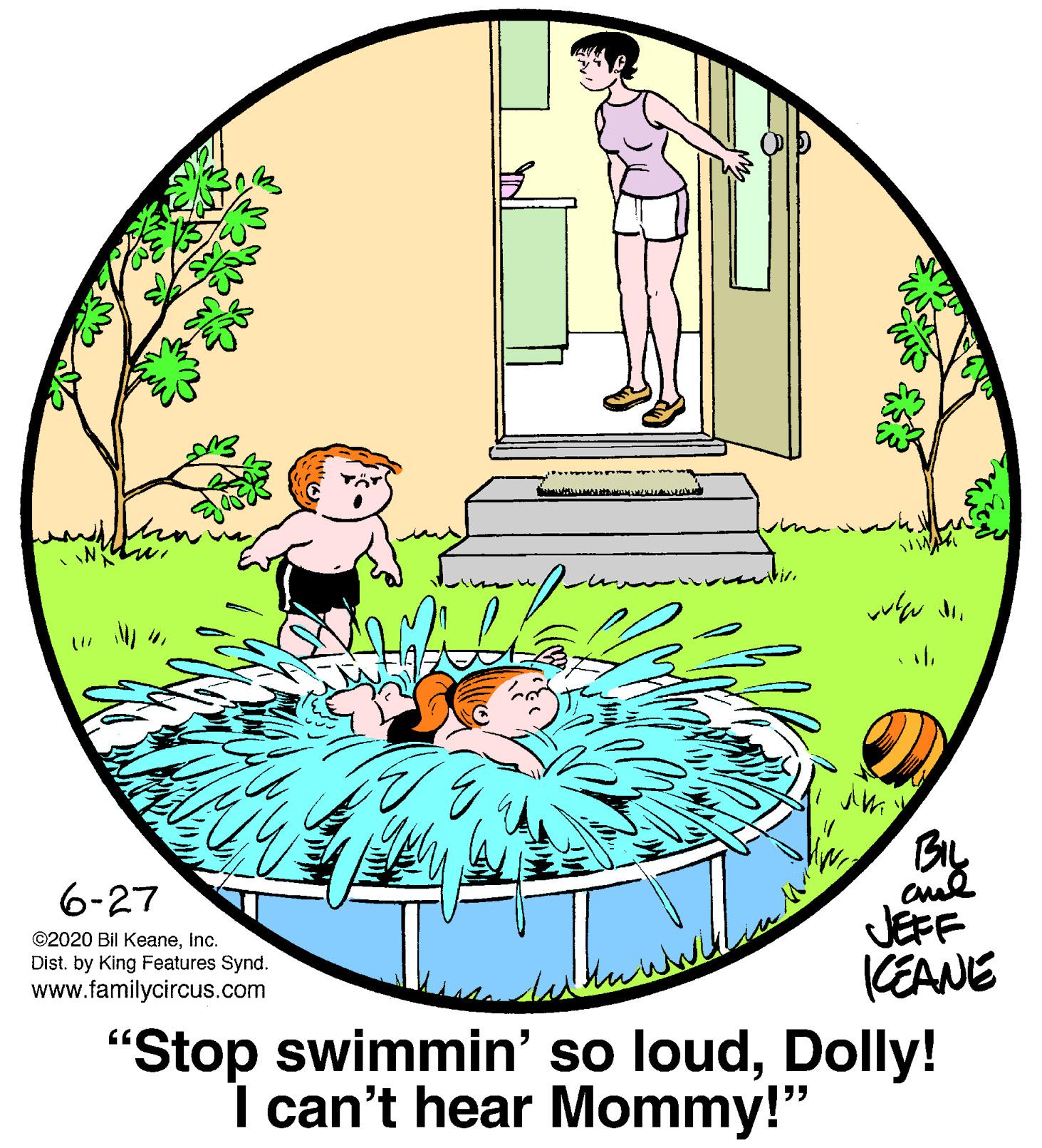 Art OCR: ?ma h 6-27 JEFF KEANE ©2020 Bil KeaneInc. Dist. by King Features Synd. www.familycircus.com "Stop swimmin' so loudDolly! I can't hear Mommy!" ? ma h 6-27 JEFF KEANE ©2020 Bil KeaneInc. Dist. by King Features Synd. www.familycircus.com "Stop swimmin' so loudDolly! I can't hear Mommy!"