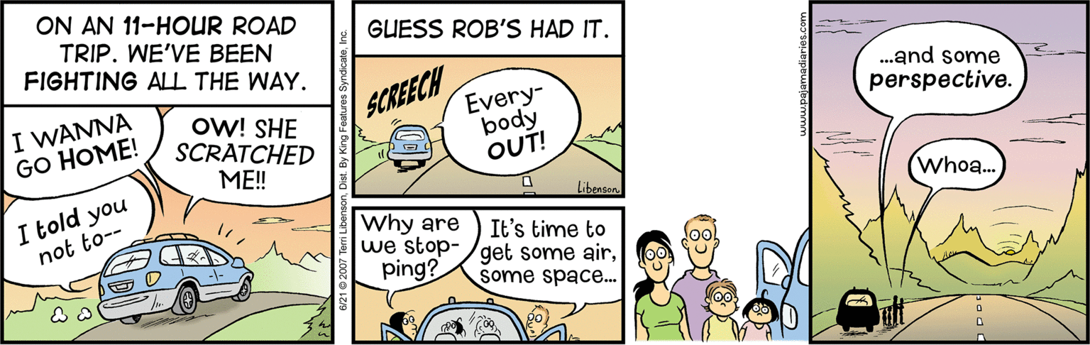 Illustration OCR: ON AN 11-HOUR ROAD TRIP. WE'VE BEEN FIGHTING ALLL THE WAY. GUESS ROB'S HAD IT. I WANNA GO HOME! ow! SHE SCRATCHED SCREECH Every- body OUT! .and some perspective. ME! I told you Libensen. Who... Why are we stop-/get some airping? not to-- It's time to some space. ON AN 11-HOUR ROAD TRIP. WE'VE BEEN FIGHTING ALLL THE WAY. GUESS ROB'S HAD IT. I WANNA GO HOME! ow! SHE SCRATCHED SCREECH Every- body OUT! .and some perspective. ME! I told you Libensen. Who... Why are we stop-/get some airping? not to-- It's time to some space.