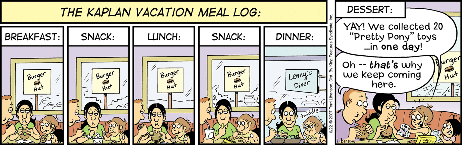 Illustration OCR: THE KAPLAN VACATION MEAL LOG: BREAKFAST: SNACK: DESSERT: LUNCH: SNACK: YAY! We collected 20 "Pretty Pony" toys .in one day! DINNER: Burger Burger Burger Oh -- that's why we keep coming here. Hut Hut Burger urger Lenny's Diner Hut Hut Hut Libenson THE KAPLAN VACATION MEAL LOG: BREAKFAST: SNACK: DESSERT: LUNCH: SNACK: YAY! We collected 20 "Pretty Pony" toys .in one day! DINNER: Burger Burger Burger Oh -- that's why we keep coming here. Hut Hut Burger urger Lenny's Diner Hut Hut Hut Libenson