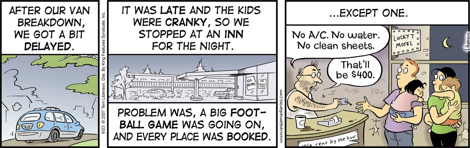 Fiction OCR: AFTER OUR VAN BREAKDOWNWE GOT A BIT DELAYED. IT WAS LATE AND THE KIDS ...EXCEPT ONE. WERE CRANKYSO WE STOPPED AT AN INN No A/C. No water. No clean sheets. LuckY 7 MorEL FOR THE NIGHT. That'll be $400. YoA BIG FOOT- BALL GAME WAS GOING ONAND EVERY PLACE WAS BOOKED. le rent by the hour AFTER OUR VAN BREAKDOWNWE GOT A BIT DELAYED. IT WAS LATE AND THE KIDS ...EXCEPT ONE. WERE CRANKYSO WE STOPPED AT AN INN No A/C. No water. No clean sheets. LuckY 7 MorEL FOR THE NIGHT. That'll be $400. YoPROBLEM WASA BIG FOOT- BALL GAME WAS GOING ONAND EVERY PLACE WAS BOOKED. le rent by the hour