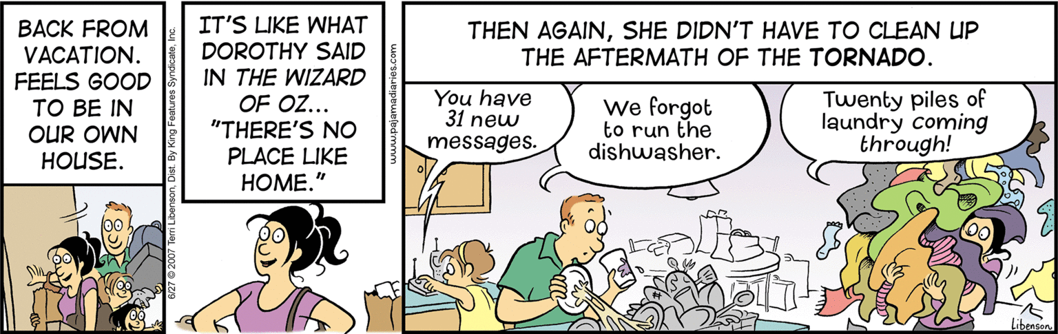 Comics OCR: IT'S LIKE WHAT DOROTHY SAID IN THE WIZARD THEN AGAINSHE DIDN'T HAVE TO CLEAN UP THE AFTERMATH OF THE TORNADO. ???K FROM VACATION. FEELS GOOD TO BE IN OUR OWN HOUSE. OF OZ... "THERE'S NO PLACE LIKE ????." You have 31 new We forgot to run the dishwasher. Twenty piles of laundry coming through! messages. Libenson 3/27 2007 Tem Liber By King Features S IT'S LIKE WHAT DOROTHY SAID IN THE WIZARD THEN AGAINSHE DIDN'T HAVE TO CLEAN UP THE AFTERMATH OF THE TORNADO. ???K FROM VACATION. FEELS GOOD TO BE IN OUR OWN HOUSE. OF OZ... "THERE'S NO PLACE LIKE ????." You have 31 new We forgot to run the dishwasher. Twenty piles of laundry coming through! messages. Libenson 3/27 2007 Tem Liber By King Features S