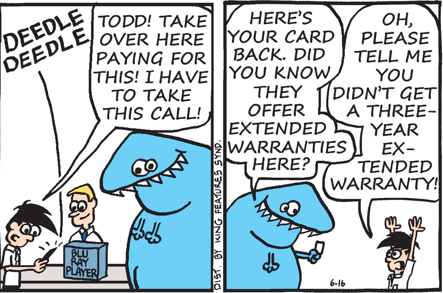 Illustration OCR: DEEDLE DEEDLE HERE'S YOUR CARD BACK. DID TODD! TAKE OVER HERE PAYING FOR THIS! I HAVE YOU KNOW?? ???? THIS CALL! OHPLEASE TELL ME YOU DIDN'T GET A THREE- YEAR EX- TENDED WARRANTY! THEY OFFER EXTENDED WARRANTIES HERE? BLU RAY PLAYER 6-16 DIST. BY KING FEATURES SYND. DEEDLE DEEDLE HERE'S YOUR CARD BACK. DID TODD! TAKE OVER HERE PAYING FOR THIS! I HAVE YOU KNOW?? ???? THIS CALL! OHPLEASE TELL ME YOU DIDN'T GET A THREE- YEAR EX- TENDED WARRANTY! THEY OFFER EXTENDED WARRANTIES HERE? BLU RAY PLAYER 6-16 DIST. BY KING FEATURES SYND.