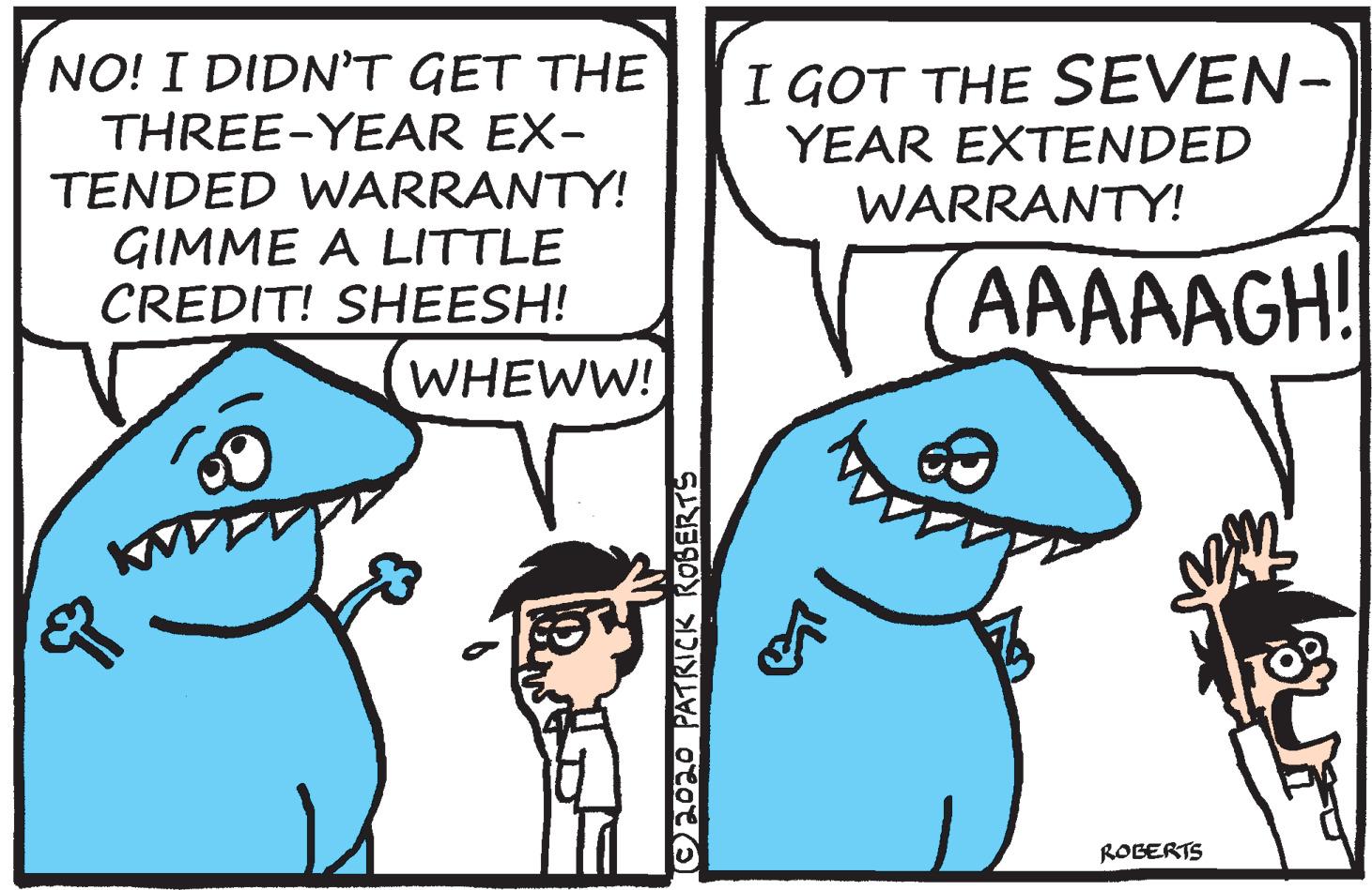 Parallel OCR: NO! I DIDNT GET THE THREE-YEAR EX- TENDED WARRANTY! GIMME A LITTLE CREDIT! SHEESH! I GOT THE SEVEN- YEAR EXTENDED WARRANTY! AAAAAGH! WHEWW! ROBERTS O2O20 PATRICK ROBERTS NO! I DIDNT GET THE THREE-YEAR EX- TENDED WARRANTY! GIMME A LITTLE CREDIT! SHEESH! I GOT THE SEVEN- YEAR EXTENDED WARRANTY! AAAAAGH! WHEWW! ROBERTS O2O20 PATRICK ROBERTS