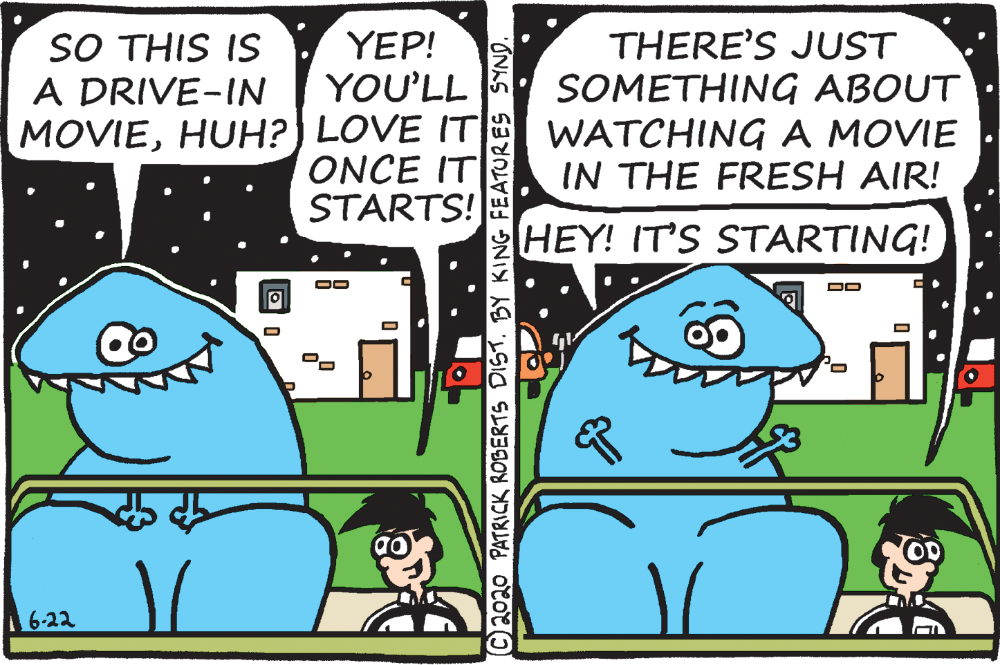 Illustration OCR: SO THIS IS A DRIVE-IN MOVIEHUH?) LOVE IT THERE'S JUST SOMETHING ABOUT WATCHING A MOVIE IN THE FRESH AIR! YEP! YOU'LL ONCE IT STARTS! HEY! IT'S STARTING! DD Co 6-22 ©2020 PATRICK ROBERTS DIST. BY KING FEATURES SYND. SO THIS IS A DRIVE-IN MOVIEHUH?) LOVE IT THERE'S JUST SOMETHING ABOUT WATCHING A MOVIE IN THE FRESH AIR! YEP! YOU'LL ONCE IT STARTS! HEY! IT'S STARTING! DD Co 6-22 ©2020 PATRICK ROBERTS DIST. BY KING FEATURES SYND.