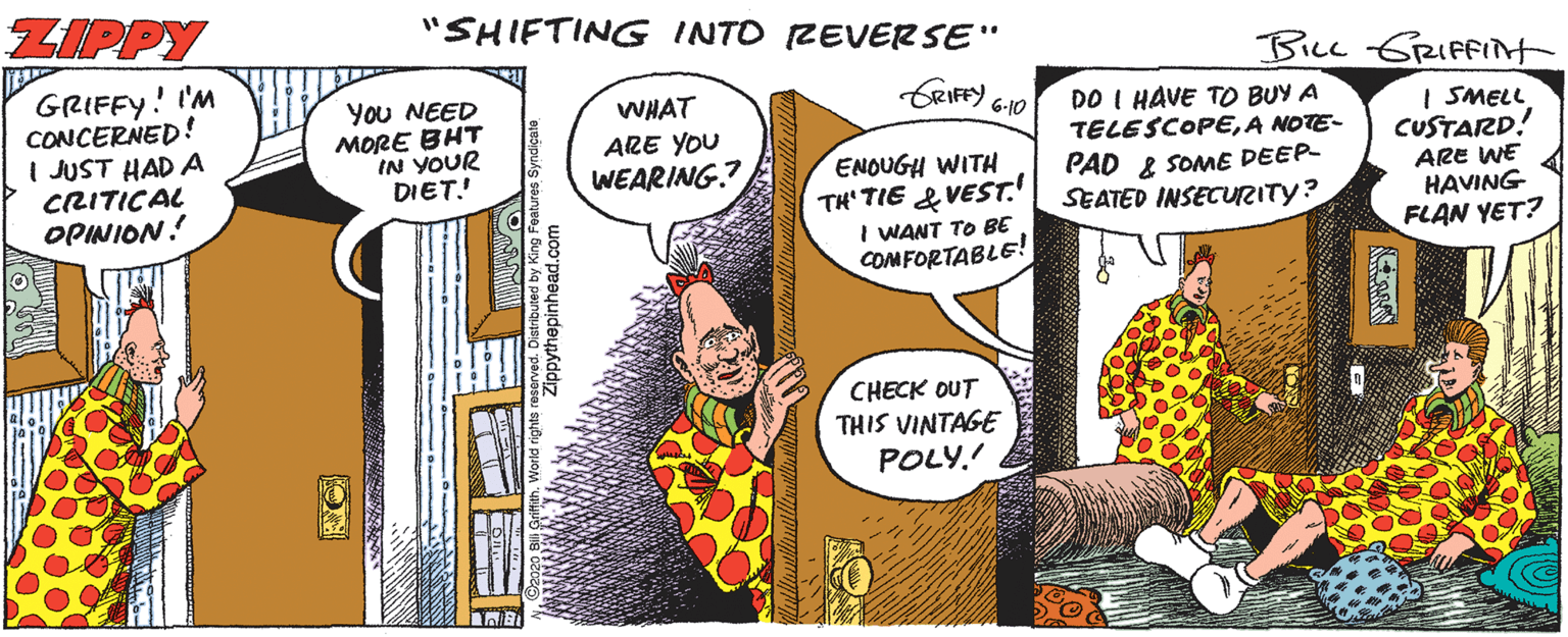 Art OCR: ZIPPY "SHIFTING INTO REVERSE" BLL GRIFFINt GRIFFY! I'M CONCERNED! I JUST HAD A CRITICAL OPINION! CRIFFY You NEED MORE BHT IN YOUR DIET.! WHAT DO I HAVE TO BUY A TELESCOPEA NOTE- 6-10 ARE YOU WEARING? | SMELL CUSTARD! ENOUGH WITH TH' TIE & VEST. PAD & SOME DEEP- SEATED INSECURITY? ARE WE HAVING FLAN YET? I WANT TO BE COMFORTABLE! CHECK OUT THIS VINTAGE POLY. Zippythepinhead.co ZIPPY "SHIFTING INTO REVERSE" BLL GRIFFINt GRIFFY! I'M CONCERNED! I JUST HAD A CRITICAL OPINION! CRIFFY You NEED MORE BHT IN YOUR DIET.! WHAT DO I HAVE TO BUY A TELESCOPEA NOTE- 6-10 ARE YOU WEARING? | SMELL CUSTARD! ENOUGH WITH TH' TIE & VEST. PAD & SOME DEEP- SEATED INSECURITY? ARE WE HAVING FLAN YET? I WANT TO BE COMFORTABLE! CHECK OUT THIS VINTAGE POLY. Zippythepinhead.co