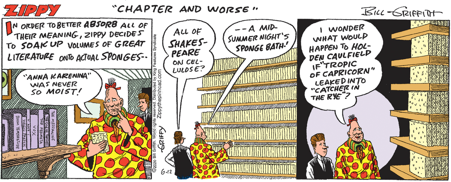 Conversation OCR: ZIPPY "CHAPTER AND WORSE" Bu-GRIFFITt IN ORDER TO BETTER ABSORB ALL OF THEIR MEANINGZIPPY DECIDES TO SOAK UP VOLUMES OF GREAT LITERATURE ONTO ACTUAL SPONGES-. ALL OF SHAKES- PEARE ON CEL- LULOSE? --A MID- SUMMER NIGHT'S SPONGE BATH-' I WONDER WHAT WOULD HAPPEN TO HOL- DEN CAULFIELD IF'TROPIC OF CAPRICORN" LEAKED INTO "CATCHER IN THE RYE"? "ANNA KARENINA" WAS NEVER sO MOIST! 6.12 GRIFFY ZIPPY "CHAPTER AND WORSE" Bu-GRIFFITt IN ORDER TO BETTER ABSORB ALL OF THEIR MEANINGZIPPY DECIDES TO SOAK UP VOLUMES OF GREAT LITERATURE ONTO ACTUAL SPONGES-. ALL OF SHAKES- PEARE ON CEL- LULOSE? --A MID- SUMMER NIGHT'S SPONGE BATH-' I WONDER WHAT WOULD HAPPEN TO HOL- DEN CAULFIELD IF'TROPIC OF CAPRICORN" LEAKED INTO "CATCHER IN THE RYE"? "ANNA KARENINA" WAS NEVER sO MOIST! 6.12 GRIFFY