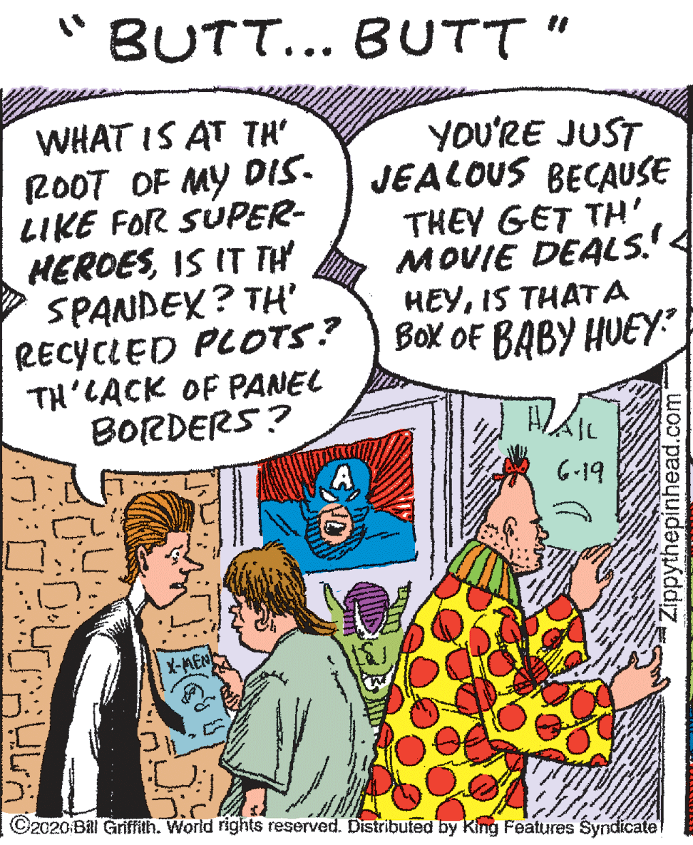 Illustration OCR: BUTT... BUTT" WHAT IS AT TH' YOU'RE JUST JEALOUS BECAUSE 200T OF MY DIS. LIKE FOR SUPER- HEROESIS IT TH SPANDEX? TH' RECYCLED PLOTS? TH'CACK OF PANEL BORDERS? THEY GET TH' MOVIE DEALS'< HEYIS THAT A Box OF BABY HUEYY 6-19 X-MEN ©2020 BRl Griffith. World rights reserved. Distributed by King Features Syndicate Zippythepinhead.com BUTT... BUTT" WHAT IS AT TH' YOU'RE JUST JEALOUS BECAUSE 200T OF MY DIS. LIKE FOR SUPER- HEROESIS IT TH SPANDEX? TH' RECYCLED PLOTS? TH'CACK OF PANEL BORDERS? THEY GET TH' MOVIE DEALS'< HEYIS THAT A Box OF BABY HUEYY 6-19 X-MEN ©2020 BRl Griffith. World rights reserved. Distributed by King Features Syndicate Zippythepinhead.com