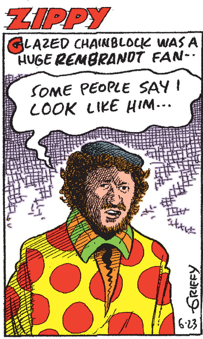 Illustration OCR: ZIPPY GLAZED CHAINBLOCK WAS A HUGE REMBRANDT FAN-. SOME PEOPLE SAY I LOOK LIKE HIM... 6-23 ZIPPY GLAZED CHAINBLOCK WAS A HUGE REMBRANDT FAN-. SOME PEOPLE SAY I LOOK LIKE HIM... 6-23