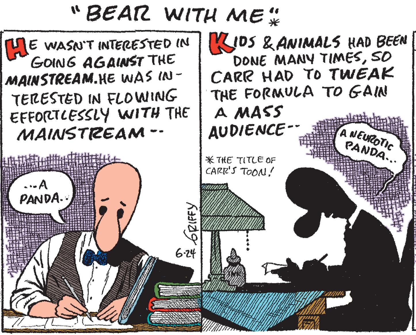 Humour OCR: "BEAR WITH ME HE WASN'T INTERESTED IN KIDS & ANIMALS HAD BEEN GOING AGAINST THE MAINSTREAM.HE WAS IN- TERESTED IN FLOWING EFFORTLESSLY WITH THE MAINSTREAM -- DONE MANY TIMESSO CARR HAD TO TWEAK THE FORMULA TO GAIN A MASS AUDIENCE-- ANEUROTIC PANDA... * THE TITLE OF CARR'S TOON! .-A PANDA.. 6-24 * 6RIFFY "BEAR WITH ME HE WASN'T INTERESTED IN KIDS & ANIMALS HAD BEEN GOING AGAINST THE MAINSTREAM.HE WAS IN- TERESTED IN FLOWING EFFORTLESSLY WITH THE MAINSTREAM -- DONE MANY TIMESSO CARR HAD TO TWEAK THE FORMULA TO GAIN A MASS AUDIENCE-- ANEUROTIC PANDA... * THE TITLE OF CARR'S TOON! .-A PANDA.. 6-24 * 6RIFFY