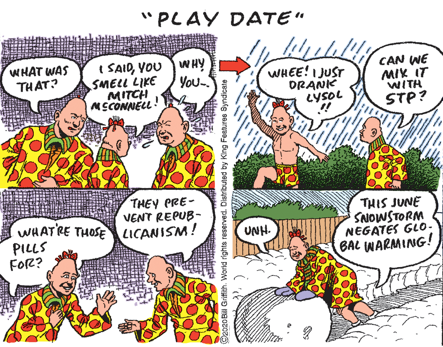 Organ OCR: "PLAY DATE" WHAT WAS THAT? I SAIDYOU SMELL LIKE MITCH MCCONNECL WHY You- WHEE! I JUST DRANK LYSOL CAN WE MIK IT WITH STP? THEY PRE- VENT REPUB- WHATRE THOSE LICANISM! THIS JUNE SNOWSTORM NEGATES GLO- BAL WARMING! UNH. PILLS FOR? ©2020 Bill Griffith. World rights reserved. Distributed by King Features Syndicate "PLAY DATE" WHAT WAS THAT? I SAIDYOU SMELL LIKE MITCH MCCONNECL WHY You- WHEE! I JUST DRANK LYSOL CAN WE MIK IT WITH STP? THEY PRE- VENT REPUB- WHATRE THOSE LICANISM! THIS JUNE SNOWSTORM NEGATES GLO- BAL WARMING! UNH. PILLS FOR? ©2020 Bill Griffith. World rights reserved. Distributed by King Features Syndicate