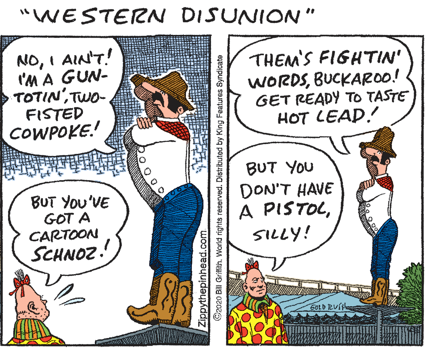 Parallel OCR: "WESTERN DISUNION" NOI AIN'T! I'M A GUN- TOTIN'TWO- FISTED COWPOKE! THEM'S FIGHTIN' WORDSBUCKAROO! GET READY TO TASTE HOT LEAD! BUT YOU BUT You'VE GOT A CARTOON SCHNOZ. DON'T HAVE A PISTOLSILLY! G0LD RUSH Zippythepinhead.com. ©2020 Bill GriffithWorld rights reserved. Distributed by King Features Syndicate "WESTERN DISUNION" NOI AIN'T! I'M A GUN- TOTIN'TWO- FISTED COWPOKE! THEM'S FIGHTIN' WORDSBUCKAROO! GET READY TO TASTE HOT LEAD! BUT YOU BUT You'VE GOT A CARTOON SCHNOZ. DON'T HAVE A PISTOLSILLY! G0LD RUSH Zippythepinhead.com. ©2020 Bill GriffithWorld rights reserved. Distributed by King Features Syndicate